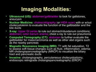 Imaging Modalities:
• Ultrasound (US): abdomen/gallbladder to look for gallstones,
aneurysm
• Nuclear Medicine: cholescintigraphy (or HIDA scan) with or w/out
cholecystokinin to evaluate the function of the gallbladder and the
bile ducts
• X-ray: Upper GI series to rule out stomach/duodenum conditions;
abdomen; colon barium enema; chest x-ray to rule out pneumonia
• Computed Tomography (CT): abdomen to further evaluate the
gallbladder for mass/carcinoma as well as other abd organs such
as the nearby pancreas
• Magnetic Resonance Imaging (MRI): T1 with fat saturation, T2
to assess soft tissue changes such as fluid, inflammation, edema;
MR cholangiopancreatography (MRCP) to visualize the biliary
tract and pancreatic ducts
• Invasive: cholangiography, percutaneous cholecystostomy,
endoscopic retrograde cholangiopancreatography (ERCP)
 