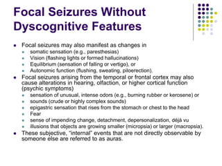 Focal Seizures Without
Dyscognitive Features
 Focal seizures may also manifest as changes in
 somatic sensation (e.g., paresthesias)
 Vision (flashing lights or formed hallucinations)
 Equilibrium (sensation of falling or vertigo), or
 Autonomic function (flushing, sweating, piloerection).
 Focal seizures arising from the temporal or frontal cortex may also
cause alterations in hearing, olfaction, or higher cortical function
(psychic symptoms)
 sensation of unusual, intense odors (e.g., burning rubber or kerosene) or
 sounds (crude or highly complex sounds)
 epigastric sensation that rises from the stomach or chest to the head
 Fear
 sense of impending change, detachment, depersonalization, déjá vu
 illusions that objects are growing smaller (micropsia) or larger (macropsia).
 These subjective, “internal” events that are not directly observable by
someone else are referred to as auras.
 