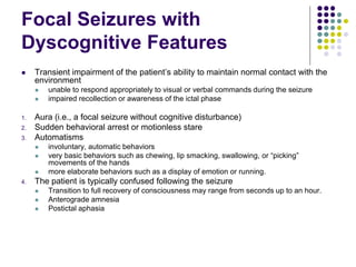 Focal Seizures with
Dyscognitive Features
 Transient impairment of the patient’s ability to maintain normal contact with the
environment
 unable to respond appropriately to visual or verbal commands during the seizure
 impaired recollection or awareness of the ictal phase
1. Aura (i.e., a focal seizure without cognitive disturbance)
2. Sudden behavioral arrest or motionless stare
3. Automatisms
 involuntary, automatic behaviors
 very basic behaviors such as chewing, lip smacking, swallowing, or “picking”
movements of the hands
 more elaborate behaviors such as a display of emotion or running.
4. The patient is typically confused following the seizure
 Transition to full recovery of consciousness may range from seconds up to an hour.
 Anterograde amnesia
 Postictal aphasia
 