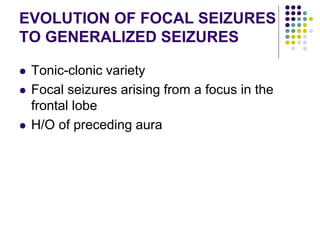 EVOLUTION OF FOCAL SEIZURES
TO GENERALIZED SEIZURES
 Tonic-clonic variety
 Focal seizures arising from a focus in the
frontal lobe
 H/O of preceding aura
 