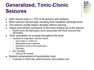 Generalized, Tonic-Clonic
Seizures
 Main seizure type in ~10% of all persons with epilepsy
 Most common seizure type resulting from metabolic derangements
 The seizure usually begins abruptly without warning,
 Vague premonitory symptoms in the hours leading up to the seizure
 distinct from the stereotypic auras associated with focal seizures that
generalize.
 Tonic contraction of muscles throughout the body
 muscles of expiration and the larynx
 loud moan or “ictal cry.”
 Respirations are impaired
 Secretions pool in the oropharynx
 Cyanosis
 jaw muscles
 biting of the tongue
 Marked enhancement of sympathetic tone
 increases in heart rate, blood pressure, and pupillary size
 