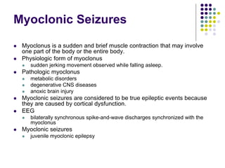 Myoclonic Seizures
 Myoclonus is a sudden and brief muscle contraction that may involve
one part of the body or the entire body.
 Physiologic form of myoclonus
 sudden jerking movement observed while falling asleep.
 Pathologic myoclonus
 metabolic disorders
 degenerative CNS diseases
 anoxic brain injury
 Myoclonic seizures are considered to be true epileptic events because
they are caused by cortical dysfunction.
 EEG
 bilaterally synchronous spike-and-wave discharges synchronized with the
myoclonus
 Myoclonic seizures
 juvenile myoclonic epilepsy
 