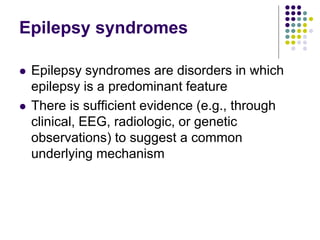 Epilepsy syndromes
 Epilepsy syndromes are disorders in which
epilepsy is a predominant feature
 There is sufficient evidence (e.g., through
clinical, EEG, radiologic, or genetic
observations) to suggest a common
underlying mechanism
 