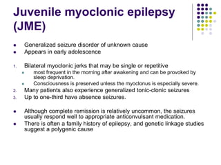 Juvenile myoclonic epilepsy
(JME)
 Generalized seizure disorder of unknown cause
 Appears in early adolescence
1. Bilateral myoclonic jerks that may be single or repetitive
 most frequent in the morning after awakening and can be provoked by
sleep deprivation.
 Consciousness is preserved unless the myoclonus is especially severe.
2. Many patients also experience generalized tonic-clonic seizures
3. Up to one-third have absence seizures.
 Although complete remission is relatively uncommon, the seizures
usually respond well to appropriate anticonvulsant medication.
 There is often a family history of epilepsy, and genetic linkage studies
suggest a polygenic cause
 