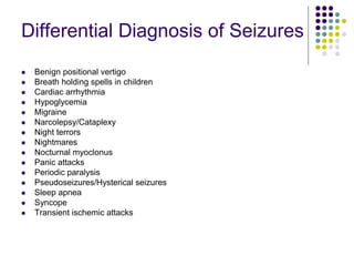Differential Diagnosis of Seizures
 Benign positional vertigo
 Breath holding spells in children
 Cardiac arrhythmia
 Hypoglycemia
 Migraine
 Narcolepsy/Cataplexy
 Night terrors
 Nightmares
 Nocturnal myoclonus
 Panic attacks
 Periodic paralysis
 Pseudoseizures/Hysterical seizures
 Sleep apnea
 Syncope
 Transient ischemic attacks
 