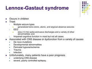 Lennox-Gastaut syndrome
 Occurs in children
 Triad:
1. Multiple seizure types
 generalized tonic-clonic, atonic, and atypical absence seizures
2. EEG
 slow (<3 Hz) spike-and-wave discharges and a variety of other
abnormalities; and
3. Impaired cognitive function in most but not all cases.
 Associated with CNS disease or dysfunction from a variety of causes
 De novo mutations
 Developmental abnormalities
 Perinatal hypoxia/ischemia
 Trauma
 Infection
 Unfortunately, many patients have a poor prognosis
 underlying CNS disease
 severe, poorly controlled epilepsy.
 