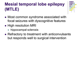 Mesial temporal lobe epilepsy
(MTLE)
 Most common syndrome associated with
focal seizures with dyscognitive features
 High resolution MRI
 hippocampal sclerosis
 Refractory to treatment with anticonvulsants
but responds well to surgical intervention
 