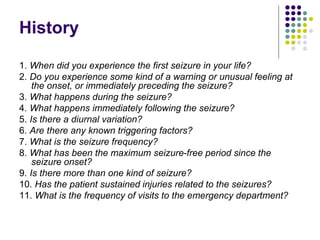 History
1. When did you experience the first seizure in your life?
2. Do you experience some kind of a warning or unusual feeling at
the onset, or immediately preceding the seizure?
3. What happens during the seizure?
4. What happens immediately following the seizure?
5. Is there a diurnal variation?
6. Are there any known triggering factors?
7. What is the seizure frequency?
8. What has been the maximum seizure-free period since the
seizure onset?
9. Is there more than one kind of seizure?
10. Has the patient sustained injuries related to the seizures?
11. What is the frequency of visits to the emergency department?
 