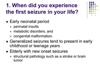1. When did you experience
the first seizure in your life?
 Early neonatal period
 perinatal insults
 metabolic disorders, and
 congenital malformation.
 Generalized seizures tend to present in early
childhood or teenage years
 Elderly with new onset seizures
 structural pathology such as a stroke or brain
tumor
 