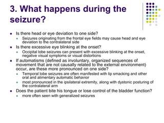 3. What happens during the
seizure?
 Is there head or eye deviation to one side?
 Seizures originating from the frontal eye fields may cause head and eye
deviation to the contralateral side
 Is there excessive eye blinking at the onset?
 Occipital lobe seizures can present with excessive blinking at the onset,
negative visual symptoms or visual distortions
 If automatisms (defined as involuntary, organized sequences of
movement that are not causally related to the external environment)
occur, are these more pronounced on one side?
 Temporal lobe seizures are often manifested with lip smacking and other
oral and alimentary automatic behavior
 most pronounced in the ipsilateral extremity, along with dystonic posturing of
the contralateral arm
 Does the patient bite his tongue or lose control of the bladder function?
 more often seen with generalized seizures
 
