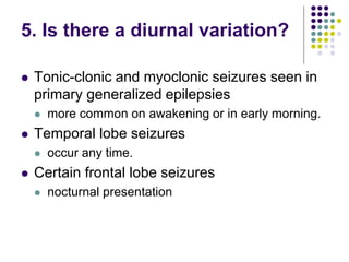 5. Is there a diurnal variation?
 Tonic-clonic and myoclonic seizures seen in
primary generalized epilepsies
 more common on awakening or in early morning.
 Temporal lobe seizures
 occur any time.
 Certain frontal lobe seizures
 nocturnal presentation
 
