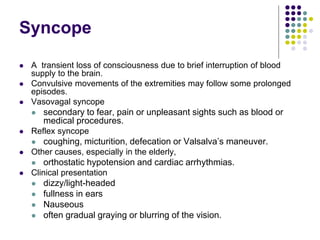 Syncope
 A transient loss of consciousness due to brief interruption of blood
supply to the brain.
 Convulsive movements of the extremities may follow some prolonged
episodes.
 Vasovagal syncope
 secondary to fear, pain or unpleasant sights such as blood or
medical procedures.
 Reflex syncope
 coughing, micturition, defecation or Valsalva’s maneuver.
 Other causes, especially in the elderly,
 orthostatic hypotension and cardiac arrhythmias.
 Clinical presentation
 dizzy/light-headed
 fullness in ears
 Nauseous
 often gradual graying or blurring of the vision.
 