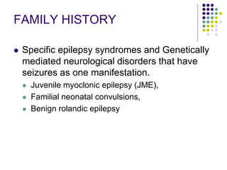FAMILY HISTORY
 Specific epilepsy syndromes and Genetically
mediated neurological disorders that have
seizures as one manifestation.
 Juvenile myoclonic epilepsy (JME),
 Familial neonatal convulsions,
 Benign rolandic epilepsy
 