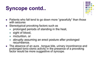 Syncope contd..
 Patients who fall tend to go down more “gracefully” than those
with seizures
 Stereotypical provoking factors such as
 prolonged periods of standing in the heat,
 sight of blood,
 micturition, or
 abruptly assuming an erect posture after prolonged
recumbence.
 The absence of an aura , tongue bite, urinary incontinence and
prolonged tonic-clonic activity in the presence of a provoking
factor would be more suggestive of syncope.
 