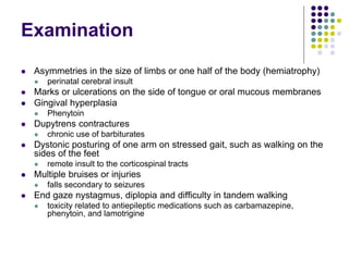 Examination
 Asymmetries in the size of limbs or one half of the body (hemiatrophy)
 perinatal cerebral insult
 Marks or ulcerations on the side of tongue or oral mucous membranes
 Gingival hyperplasia
 Phenytoin
 Dupytrens contractures
 chronic use of barbiturates
 Dystonic posturing of one arm on stressed gait, such as walking on the
sides of the feet
 remote insult to the corticospinal tracts
 Multiple bruises or injuries
 falls secondary to seizures
 End gaze nystagmus, diplopia and difficulty in tandem walking
 toxicity related to antiepileptic medications such as carbamazepine,
phenytoin, and lamotrigine
 