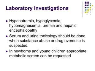 Laboratory Investigations
 Hyponatremia, hypoglycemia,
hypomagnesemia, uremia and hepatic
encephalopathy
 Serum and urine toxicology should be done
when substance abuse or drug overdose is
suspected.
 In newborns and young children appropriate
metabolic screen can be requested
 