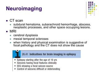 Neuroimaging
 CT scan
 subdural hematoma, subarachnoid hemorrhage, abscess,
neoplastic processes, and other space occupying lesions.
 MRI
 cerebral dysplasia
 mesial temporal scleroses
 when history and physical examination is suggestive of
focal pathology and the CT does not show the cause
 