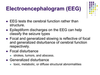 Electroencephalogram (EEG)
 EEG tests the cerebral function rather than
structure.
 Epileptiform discharges on the EEG can help
classify the seizure types
 Focal and generalized slowing is reflective of focal
and generalized disturbance of cerebral function
respectively.
 Focal disturbance
 strokes, tumors, and abscess.
 Generalized disturbance
 toxic, metabolic, or diffuse structural abnormalities
 