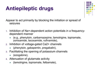 Antiepileptic drugs
Appear to act primarily by blocking the initiation or spread of
seizures
1. Inhibition of Na+-dependent action potentials in a frequency-
dependent manner
 (e.g., phenytoin, carbamazepine, lamotrigine, topiramate,
zonisamide, lacosamide, rufinamide),
2. Inhibition of voltage-gated Ca2+ channels
 (phenytoin, gabapentin, pregabalin),
3. Facilitating the opening of potassium channels
 (ezogabine),
4. Attenuation of glutamate activity
 (lamotrigine, topiramate, felbamate),
 