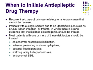 When to Initiate Antiepileptic
Drug Therapy
 Recurrent seizures of unknown etiology or a known cause that
cannot be reversed
 Patients with a single seizure due to an identified lesion such as
a CNS tumor, infection, or trauma, in which there is strong
evidence that the lesion is epileptogenic, should be treated.
 Most patients with one or more of these risk factors should be
treated
 an abnormal neurologic examination,
 seizures presenting as status epilepticus,
 postictal Todd’s paralysis,
 a strong family history of seizures,
 an abnormal EEG.
 