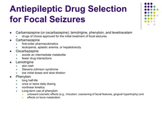 Antiepileptic Drug Selection
for Focal Seizures
 Carbamazepine (or oxcarbazepine), lamotrigine, phenytoin, and levetiracetam
 drugs of choice approved for the initial treatment of focal seizures
 Carbamazepine
 first-order pharmacokinetics
 leukopenia, aplastic anemia, or hepatotoxicity
 Oxcarbazepine
 avoids an intermediate metabolite
 fewer drug interactions
 Lamotrigine
 skin rash
 Stevens-Johnson syndrome
 low initial doses and slow titration
 Phenytoin
 long half-life
 once or twice daily dosing
 nonlinear kinetics
 Long-term use of phenytoin
 untoward cosmetic effects (e.g., hirsutism, coarsening of facial features, gingival hypertrophy) and
 effects on bone metabolism
 