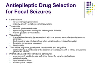 Antiepileptic Drug Selection
for Focal Seizures
 Levetiracetam
 no known drug-drug interactions
 irritability, anxiety, and other psychiatric symptoms
 Topiramate
 focal and generalized seizures
 significant psychomotor slowing and other cognitive problems
 Avoid in glaucoma or renal stones
 Valproic acid
 is an effective alternative for some patients with focal seizures, especially when the seizures
generalize.
 Gastrointestinal side effects are fewer when using the delayed-release formulation
 Reversible bone marrow suppression
 Hepatotoxicity
 Zonisamide, tiagabine, gabapentin, lacosamide, and ezogabine
 additional drugs currently used for the treatment of focal seizures with or without evolution into
generalized seizures.
 Phenobarbital and other barbiturate compounds
 were commonly used in the past as first-line therapy for many forms of epilepsy
 sedation in adults
 hyperactivity in children
 subtle cognitive changes
 