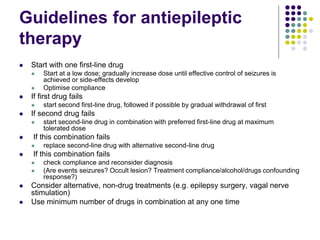 Guidelines for antiepileptic
therapy
 Start with one first-line drug
 Start at a low dose; gradually increase dose until effective control of seizures is
achieved or side-effects develop
 Optimise compliance
 If first drug fails
 start second first-line drug, followed if possible by gradual withdrawal of first
 If second drug fails
 start second-line drug in combination with preferred first-line drug at maximum
tolerated dose
 If this combination fails
 replace second-line drug with alternative second-line drug
 If this combination fails
 check compliance and reconsider diagnosis
 (Are events seizures? Occult lesion? Treatment compliance/alcohol/drugs confounding
response?)
 Consider alternative, non-drug treatments (e.g. epilepsy surgery, vagal nerve
stimulation)
 Use minimum number of drugs in combination at any one time
 