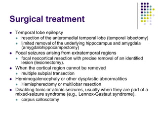 Surgical treatment
 Temporal lobe epilepsy
 resection of the anteromedial temporal lobe (temporal lobectomy)
 limited removal of the underlying hippocampus and amygdala
(amygdalohippocampectomy)
 Focal seizures arising from extratemporal regions
 focal neocortical resection with precise removal of an identified
lesion (lesionectomy).
 When the cortical region cannot be removed
 multiple subpial transection
 Hemimegalencephaly or other dysplastic abnormalities
 Hemispherectomy or multilobar resection
 Disabling tonic or atonic seizures, usually when they are part of a
mixed-seizure syndrome (e.g., Lennox-Gastaut syndrome).
 corpus callosotomy
 