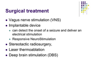 Surgical treatment
 Vagus nerve stimulation (VNS)
 Implantable device
 can detect the onset of a seizure and deliver an
electrical stimulation
 Responsive NeuroStimulation
 Stereotactic radiosurgery,
 Laser thermoablation
 Deep brain stimulation (DBS)
 