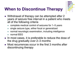 When to Discontinue Therapy
 Withdrawal of therapy can be attempted after 2
years of seizure free interval in a patient who meets
all of the following criteria
 complete medical control of seizures for 1–5 years
 single seizure type, either focal or generalized
 normal neurologic examination, including intelligence
 normal EEG
 In most cases, it is preferable to reduce the dose of
the drug gradually over 2–3 months
 Most recurrences occur in the first 3 months after
discontinuing therapy
 