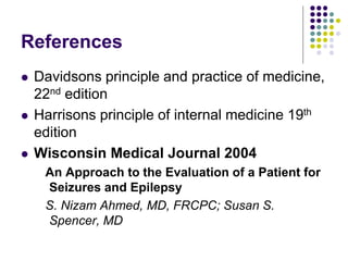 References
 Davidsons principle and practice of medicine,
22nd edition
 Harrisons principle of internal medicine 19th
edition
 Wisconsin Medical Journal 2004
An Approach to the Evaluation of a Patient for
Seizures and Epilepsy
S. Nizam Ahmed, MD, FRCPC; Susan S.
Spencer, MD
 