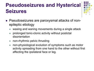 Pseudoseizures and Hysterical
Seizures
 Pseudoseizures are paroxysmal attacks of non-
epileptic etiology
 waxing and waning movements during a single attack
 prolonged tonic-clonic activity without postictal
disorientation
 non-rhythmic pelvic thrusting
 non-physiological evolution of symptoms such as motor
activity spreading from one hand to the other without first
affecting the ipsilateral face or leg.
 