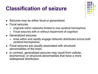 Classification of seizure
 Seizures may be either focal or generalized.
 Focal seizures
 originate within networks limited to one cerebral hemisphere
 Focal seizures with or without impairment of cognition
 Generalized seizures
 arise within and rapidly engage networks distributed across both
cerebral hemispheres.
 Focal seizures are usually associated with structural
abnormalities of the brain.
 In contrast, generalized seizures may result from cellular,
biochemical, or structural abnormalities that have a more
widespread distribution.
 