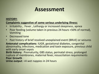 Assessment
HISTORY:
Complaints suggestive of some serious underlying illness:
• Irritability , Fever , Lethargy or increased sleepiness, apnea
• Poor feeding (volume taken in previous 24 hours <50% of normal),
Vomiting
• Decreased tone
• Past history of brief resolved unexplained event (BRUE) or seizures
Antenatal complications: IUGR, gestational diabetes, congenital
abnormality, infections, medication and toxin exposure, previous child
with early onset sepsis
Birth history: Prematurity, GBS status, perinatal stress, prolonged
rupture of membranes, maternal fever, resuscitation requirements
Poor Growth
Urine output: <4 wet nappies in 24 hours
 