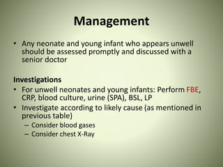 Management
• Any neonate and young infant who appears unwell
should be assessed promptly and discussed with a
senior doctor
Investigations
• For unwell neonates and young infants: Perform FBE,
CRP, blood culture, urine (SPA), BSL, LP
• Investigate according to likely cause (as mentioned in
previous table)
– Consider blood gases
– Consider chest X-Ray
 