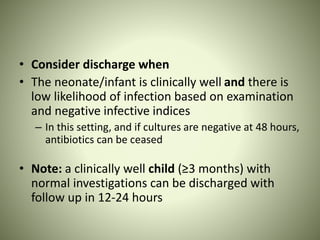 • Consider discharge when
• The neonate/infant is clinically well and there is
low likelihood of infection based on examination
and negative infective indices
– In this setting, and if cultures are negative at 48 hours,
antibiotics can be ceased
• Note: a clinically well child (≥3 months) with
normal investigations can be discharged with
follow up in 12-24 hours
 
