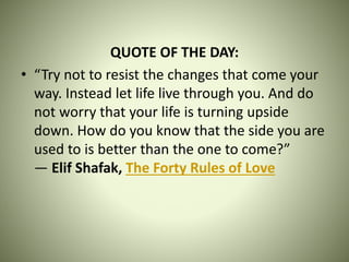 QUOTE OF THE DAY:
• “Try not to resist the changes that come your
way. Instead let life live through you. And do
not worry that your life is turning upside
down. How do you know that the side you are
used to is better than the one to come?”
― Elif Shafak, The Forty Rules of Love
 