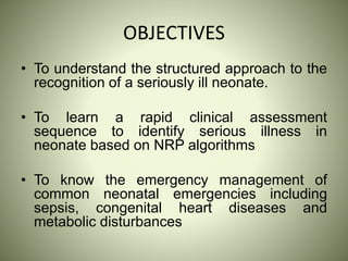 OBJECTIVES
• To understand the structured approach to the
recognition of a seriously ill neonate.
• To learn a rapid clinical assessment
sequence to identify serious illness in
neonate based on NRP algorithms
• To know the emergency management of
common neonatal emergencies including
sepsis, congenital heart diseases and
metabolic disturbances
 