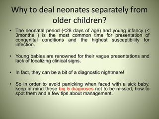 Why to deal neonates separately from
older children?
• The neonatal period (<28 days of age) and young infancy (<
3months ) is the most common time for presentation of
congenital conditions and the highest susceptibility for
infection.
• Young babies are renowned for their vague presentations and
lack of localizing clinical signs.
• In fact, they can be a bit of a diagnostic nightmare!
• So in order to avoid panicking when faced with a sick baby,
keep in mind these big 5 diagnoses not to be missed, how to
spot them and a few tips about management.
 