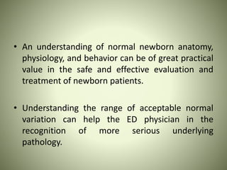 • An understanding of normal newborn anatomy,
physiology, and behavior can be of great practical
value in the safe and effective evaluation and
treatment of newborn patients.
• Understanding the range of acceptable normal
variation can help the ED physician in the
recognition of more serious underlying
pathology.
 
