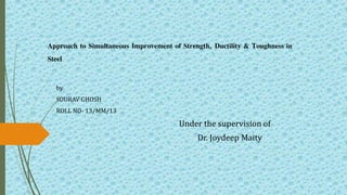 Approach to Simultaneous Improvement of Strength, Ductility & Toughness in
Steel
by
SOURAV GHOSH
ROLL NO- 13/MM/13
Under the supervision of
Dr. Joydeep Maity
 