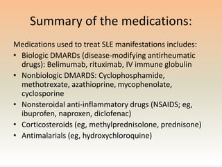 Summary of the medications:
Medications used to treat SLE manifestations includes:
• Biologic DMARDs (disease-modifying antirheumatic
drugs): Belimumab, rituximab, IV immune globulin
• Nonbiologic DMARDS: Cyclophosphamide,
methotrexate, azathioprine, mycophenolate,
cyclosporine
• Nonsteroidal anti-inflammatory drugs (NSAIDS; eg,
ibuprofen, naproxen, diclofenac)
• Corticosteroids (eg, methylprednisolone, prednisone)
• Antimalarials (eg, hydroxychloroquine)
 