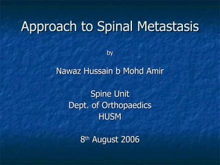 Approach to Spinal Metastasis
                by


     Nawaz Hussain b Mohd Amir

             Spine Unit
       Dept. of Orthopaedics
               HUSM

          8th August 2006
 