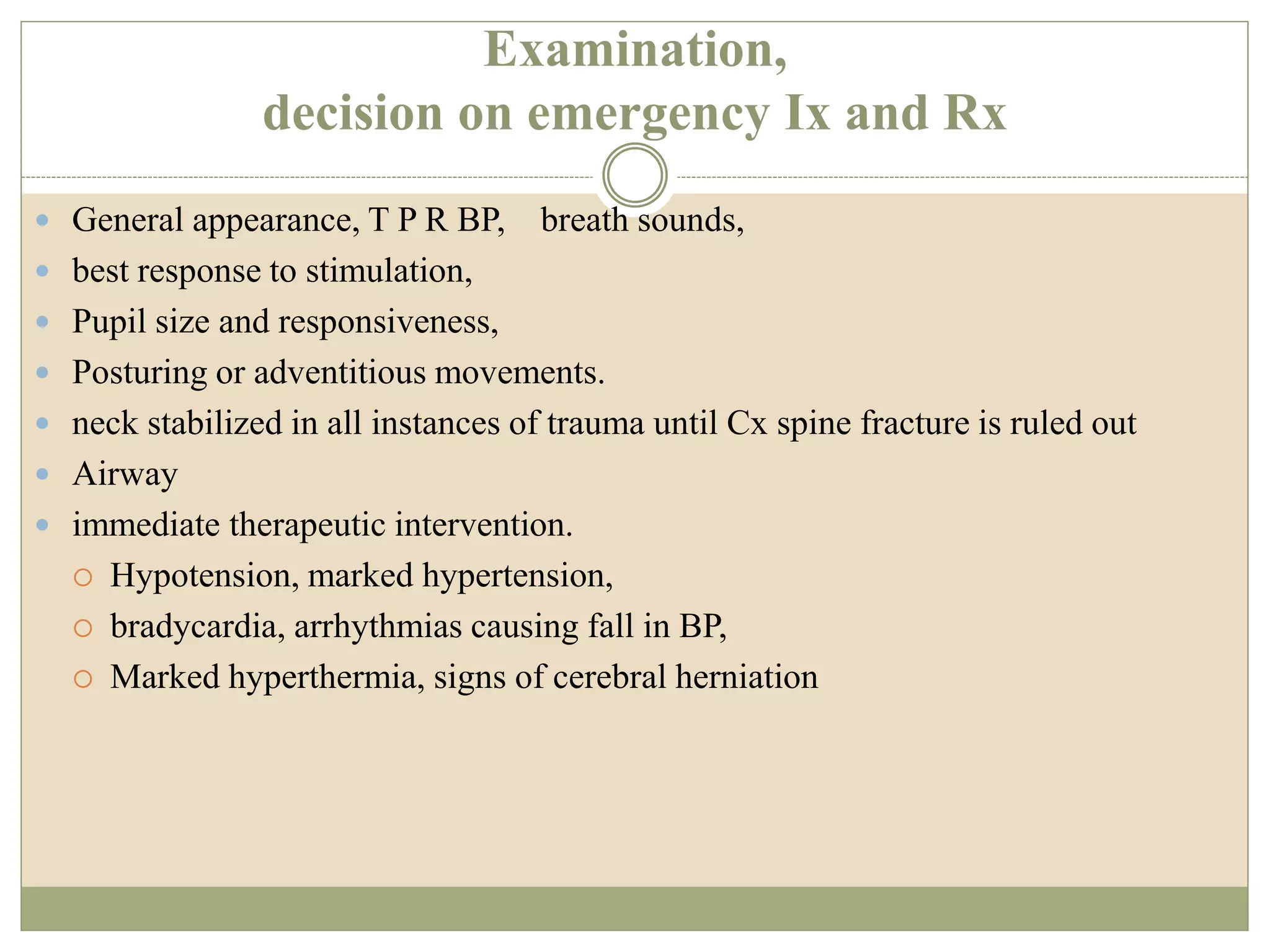 Examination,
decision on emergency Ix and Rx
 General appearance, T P R BP, breath sounds,
 best response to stimulation,
 Pupil size and responsiveness,
 Posturing or adventitious movements.
 neck stabilized in all instances of trauma until Cx spine fracture is ruled out
 Airway
 immediate therapeutic intervention.
 Hypotension, marked hypertension,
 bradycardia, arrhythmias causing fall in BP,
 Marked hyperthermia, signs of cerebral herniation
 