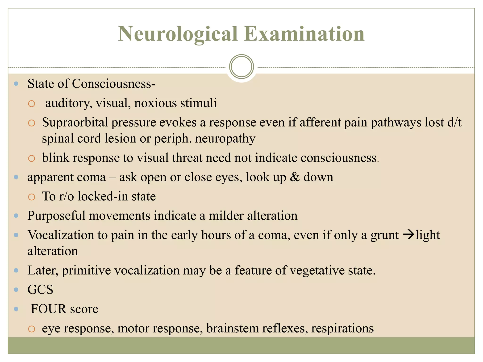 Neurological Examination
 State of Consciousness-
 auditory, visual, noxious stimuli
 Supraorbital pressure evokes a response even if afferent pain pathways lost d/t
spinal cord lesion or periph. neuropathy
 blink response to visual threat need not indicate consciousness.
 apparent coma – ask open or close eyes, look up & down
 To r/o locked-in state
 Purposeful movements indicate a milder alteration
 Vocalization to pain in the early hours of a coma, even if only a grunt light
alteration
 Later, primitive vocalization may be a feature of vegetative state.
 GCS
 FOUR score
 eye response, motor response, brainstem reflexes, respirations
 