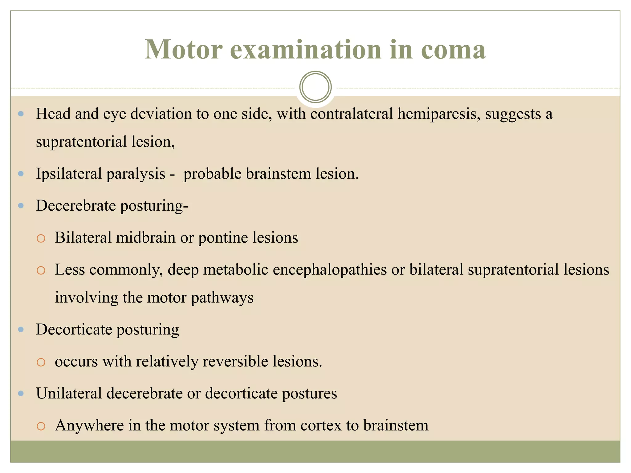Motor examination in coma
 Head and eye deviation to one side, with contralateral hemiparesis, suggests a
supratentorial lesion,
 Ipsilateral paralysis - probable brainstem lesion.
 Decerebrate posturing-
 Bilateral midbrain or pontine lesions
 Less commonly, deep metabolic encephalopathies or bilateral supratentorial lesions
involving the motor pathways
 Decorticate posturing
 occurs with relatively reversible lesions.
 Unilateral decerebrate or decorticate postures
 Anywhere in the motor system from cortex to brainstem
 