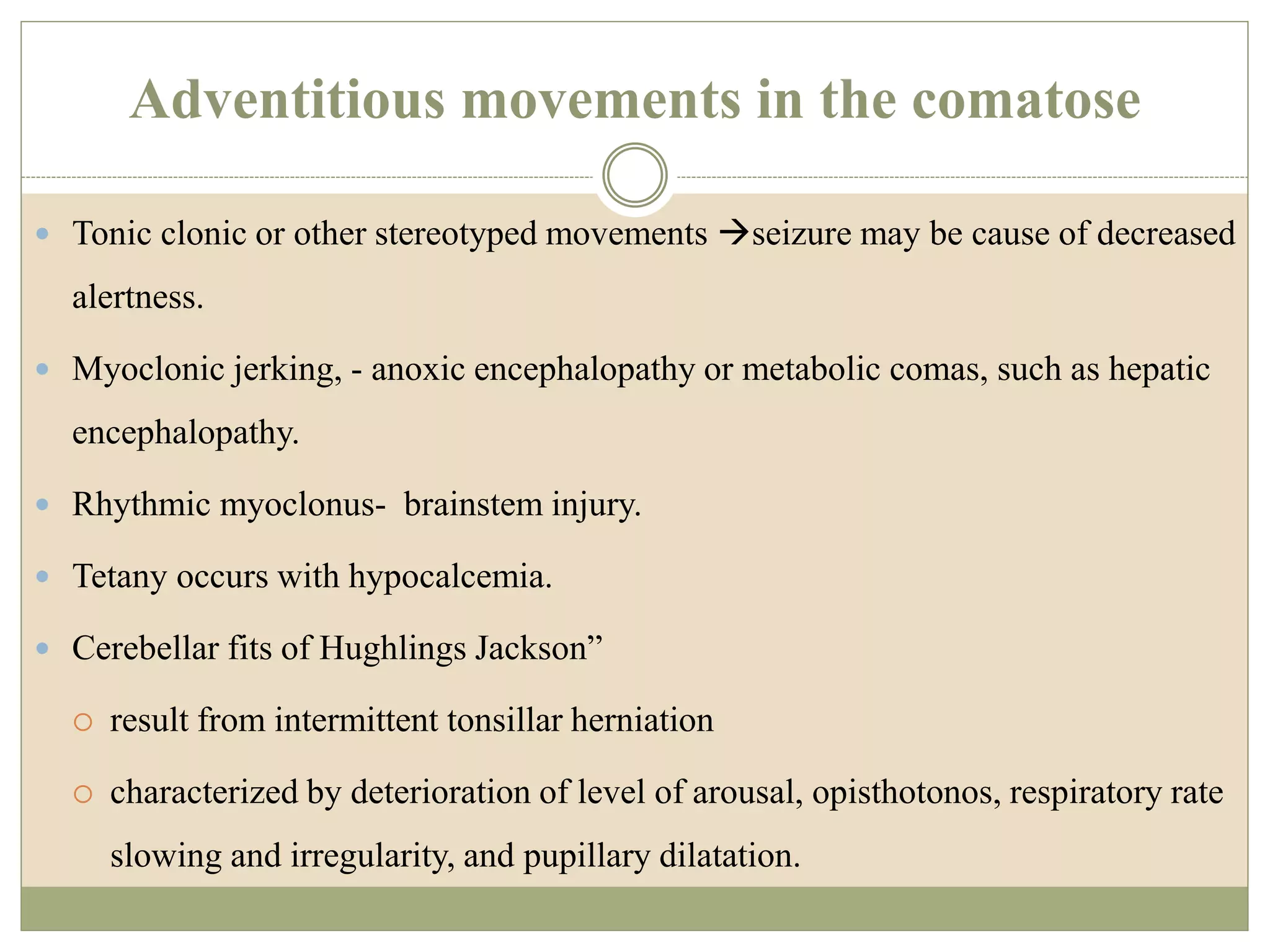 Adventitious movements in the comatose
 Tonic clonic or other stereotyped movements seizure may be cause of decreased
alertness.
 Myoclonic jerking, - anoxic encephalopathy or metabolic comas, such as hepatic
encephalopathy.
 Rhythmic myoclonus- brainstem injury.
 Tetany occurs with hypocalcemia.
 Cerebellar fits of Hughlings Jackson”
 result from intermittent tonsillar herniation
 characterized by deterioration of level of arousal, opisthotonos, respiratory rate
slowing and irregularity, and pupillary dilatation.
 