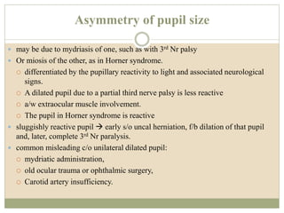 Asymmetry of pupil size
 may be due to mydriasis of one, such as with 3rd Nr palsy
 Or miosis of the other, as in Horner syndrome.
 differentiated by the pupillary reactivity to light and associated neurological
signs.
 A dilated pupil due to a partial third nerve palsy is less reactive
 a/w extraocular muscle involvement.
 The pupil in Horner syndrome is reactive
 sluggishly reactive pupil  early s/o uncal herniation, f/b dilation of that pupil
and, later, complete 3rd Nr paralysis.
 common misleading c/o unilateral dilated pupil:
 mydriatic administration,
 old ocular trauma or ophthalmic surgery,
 Carotid artery insufficiency.
 