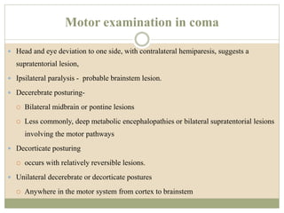 Motor examination in coma
 Head and eye deviation to one side, with contralateral hemiparesis, suggests a
supratentorial lesion,
 Ipsilateral paralysis - probable brainstem lesion.
 Decerebrate posturing-
 Bilateral midbrain or pontine lesions
 Less commonly, deep metabolic encephalopathies or bilateral supratentorial lesions
involving the motor pathways
 Decorticate posturing
 occurs with relatively reversible lesions.
 Unilateral decerebrate or decorticate postures
 Anywhere in the motor system from cortex to brainstem
 