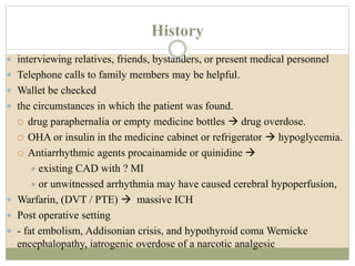 History
 interviewing relatives, friends, bystanders, or present medical personnel
 Telephone calls to family members may be helpful.
 Wallet be checked
 the circumstances in which the patient was found.
 drug paraphernalia or empty medicine bottles  drug overdose.
 OHA or insulin in the medicine cabinet or refrigerator  hypoglycemia.
 Antiarrhythmic agents procainamide or quinidine 
 existing CAD with ? MI
 or unwitnessed arrhythmia may have caused cerebral hypoperfusion,
 Warfarin, (DVT / PTE)  massive ICH
 Post operative setting
 - fat embolism, Addisonian crisis, and hypothyroid coma Wernicke
encephalopathy, iatrogenic overdose of a narcotic analgesic
 
